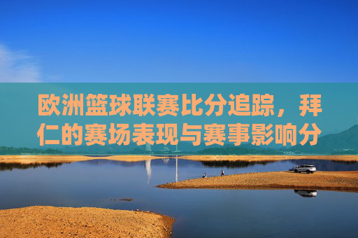 欧洲篮球联赛比分追踪，拜仁的赛场表现与赛事影响分析，欧洲篮球联赛比分追踪，拜仁赛场表现与赛事影响分析