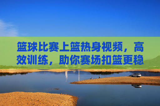 篮球比赛上篮热身视频,高效训练,助你赛场扣篮更稳更准