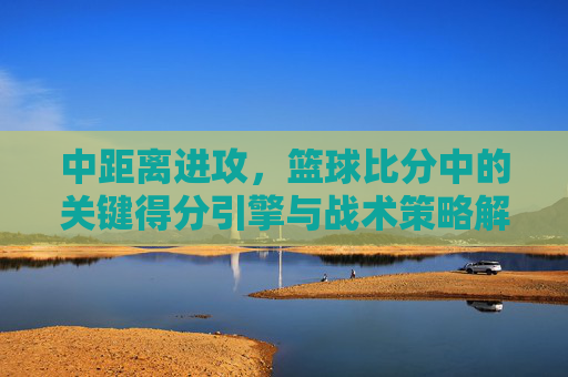 中距离进攻,篮球比分中的关键得分引擎与战术策略解析