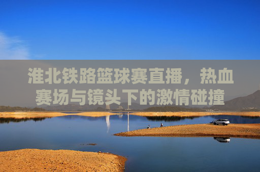 淮北铁路篮球赛直播,热血赛场与镜头下的激情碰撞