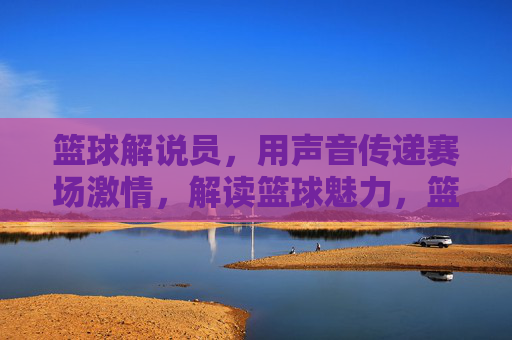 篮球解说员，用声音传递赛场激情，解读篮球魅力，篮球解说员，用声音传递赛场激情，解读篮球魅力