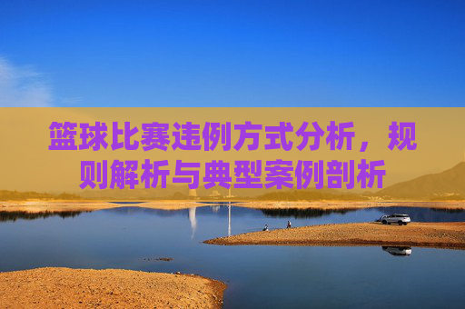 篮球比赛违例方式分析，规则解析与典型案例剖析