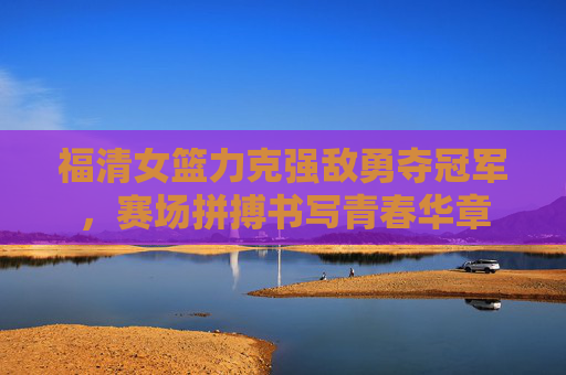 福清女篮力克强敌勇夺冠军，赛场拼搏书写青春华章