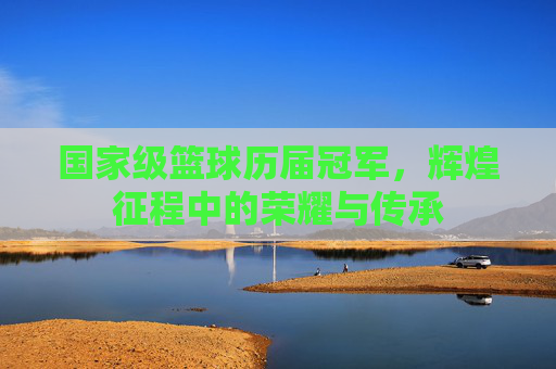 国家级篮球历届冠军，辉煌征程中的荣耀与传承
