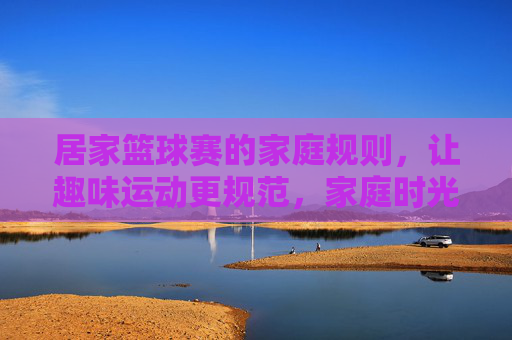 居家篮球赛的家庭规则，让趣味运动更规范，家庭时光更精彩