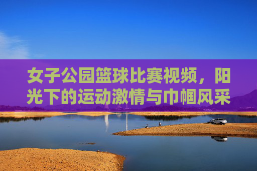 女子公园篮球比赛视频，阳光下的运动激情与巾帼风采