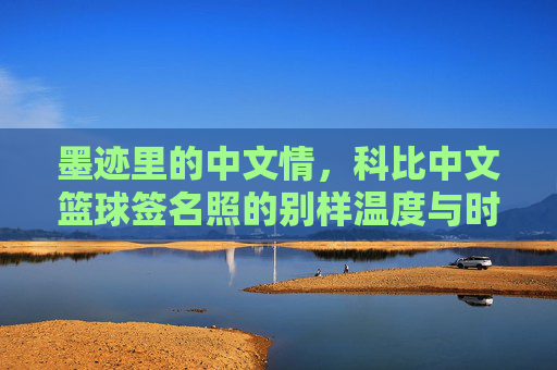 墨迹里的中文情，科比中文篮球签名照的别样温度与时代印记，墨迹里的中文情，科比中文篮球签名照的别样温度与时代印记