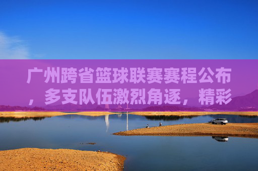 广州跨省篮球联赛赛程公布,多支队伍激烈角逐,精彩赛事点燃城市篮球热情