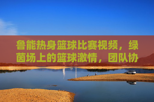 鲁能热身篮球比赛视频,绿茵场上的篮球激情,团队协作与运动精神闪耀,鲁能热身篮球比赛,绿茵场上的激情碰撞与团队协作精神闪耀