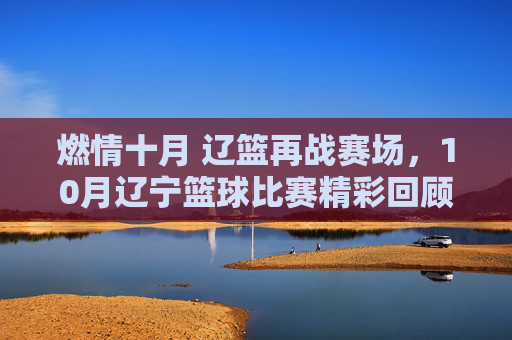 燃情十月 辽篮再战赛场,10月辽宁篮球比赛精彩回顾与展望