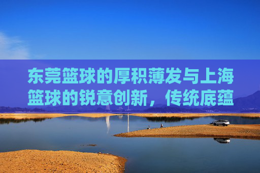 东莞篮球的厚积薄发与上海篮球的锐意创新，传统底蕴与现代活力交织的双城对话，东莞篮球的厚积薄发与上海篮球的锐意创新，传统底蕴与现代活力交织的双城对话