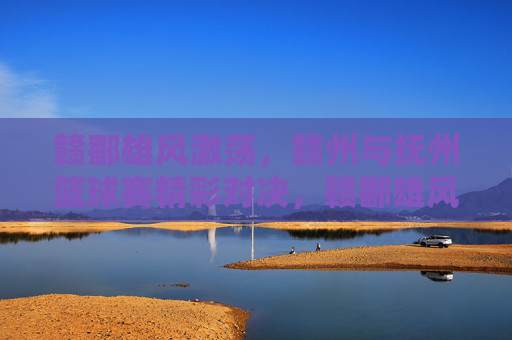 赣鄱雄风激荡，赣州与抚州篮球赛精彩对决，赣鄱雄风激荡，赣州与抚州篮球赛精彩对决