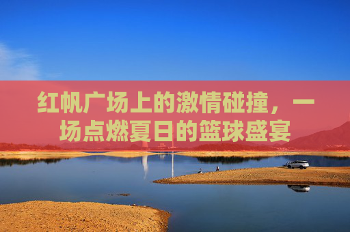 红帆广场上的激情碰撞，一场点燃夏日的篮球盛宴