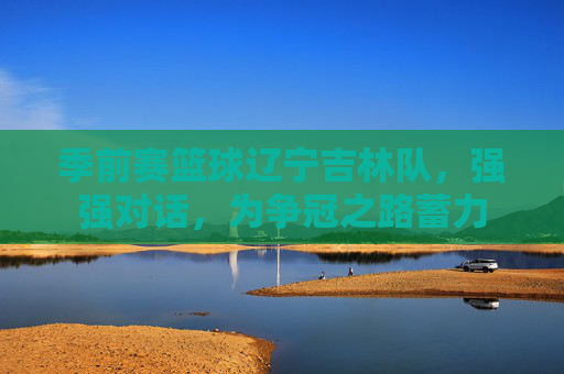 季前赛篮球辽宁吉林队，强强对话，为争冠之路蓄力