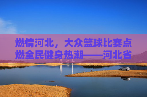 燃情河北，大众篮球比赛点燃全民健身热潮——河北省大众篮球联赛精彩回顾