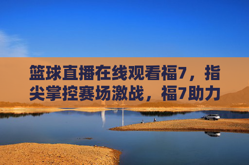 篮球直播在线观看福7,指尖掌控赛场激战,福7助力热血燃情