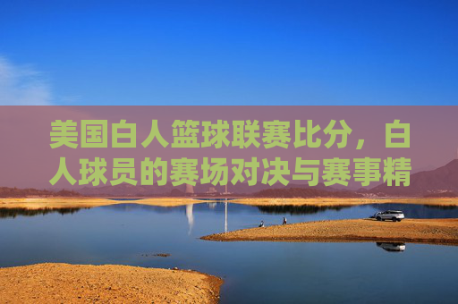美国白人篮球联赛比分，白人球员的赛场对决与赛事精彩回顾