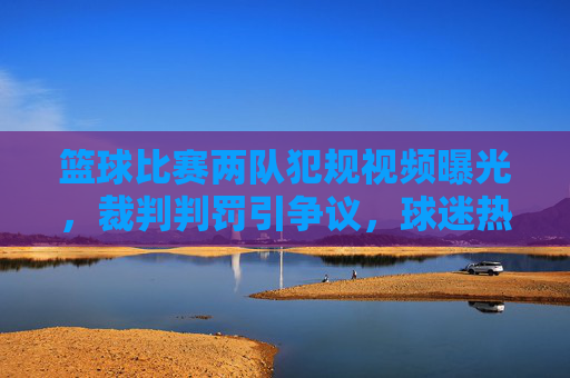 篮球比赛两队犯规视频曝光,裁判判罚引争议,球迷热议不断,篮球比赛两队犯规视频曝光,裁判判罚引争议,球迷热议不断
