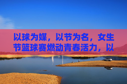 以球为媒,以节为名,女生节篮球赛燃动青春活力,以球为媒,以节为名,女生节篮球赛燃动青春活力