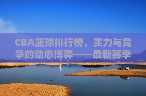 CBA篮球排行榜,实力与竞争的动态博弈——最新赛季球队实力排名解析