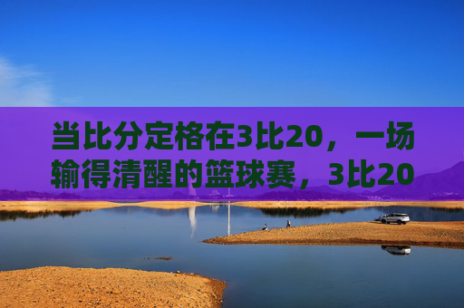 当比分定格在3比20,一场输得清醒的篮球赛,3比20,一场输得清醒的篮球赛