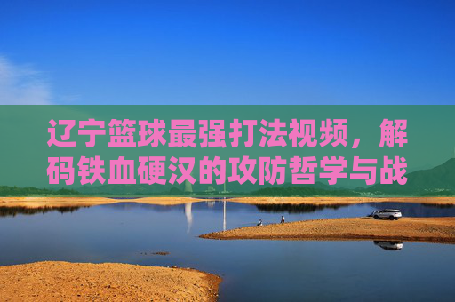 辽宁篮球最强打法视频,解码铁血硬汉的攻防哲学与战术精髓