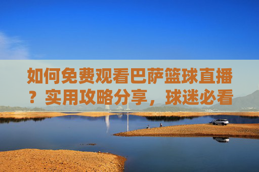 如何免费观看巴萨篮球直播?实用攻略分享,球迷必看!如何免费观看巴萨篮球直播?实用攻略分享,球迷必看!