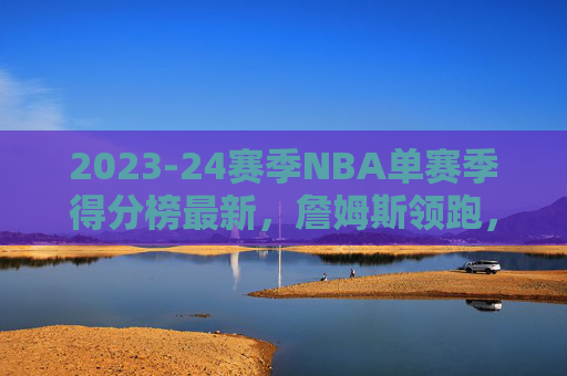 2023-24赛季NBA单赛季得分榜最新，詹姆斯领跑，年轻核心崛起显现