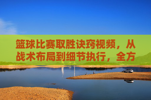篮球比赛取胜诀窍视频，从战术布局到细节执行，全方位解析制胜策略