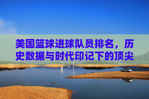 美国篮球进球队员排名，历史数据与时代印记下的顶尖榜单