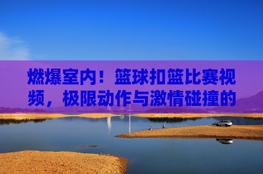 燃爆室内！篮球扣篮比赛视频，极限动作与激情碰撞的视觉盛宴，燃爆室内！篮球扣篮比赛，极限动作与激情碰撞的视觉盛宴