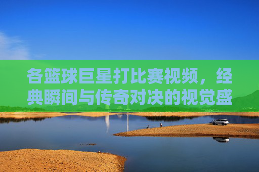 各篮球巨星打比赛视频，经典瞬间与传奇对决的视觉盛宴，篮球巨星经典对决，经典瞬间与传奇对决的视觉盛宴