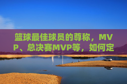 篮球最佳球员的尊称,MVP、总决赛MVP等,如何定义球员的巅峰荣耀?
