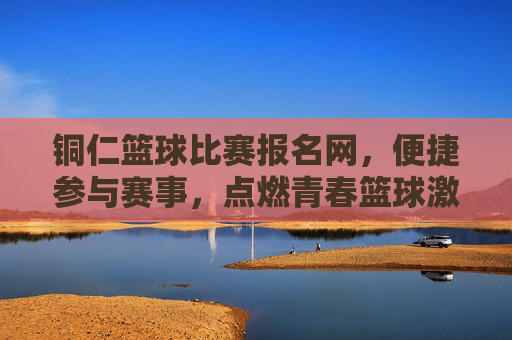 铜仁篮球比赛报名网，便捷参与赛事，点燃青春篮球激情