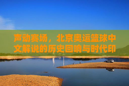 声动赛场，北京奥运篮球中文解说的历史回响与时代印记，声动赛场，北京奥运篮球中文解说的历史回响与时代印记