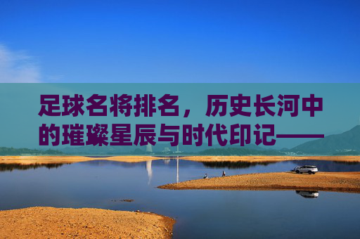 足球名将排名，历史长河中的璀璨星辰与时代印记——从数据到传奇的多元解读，足球名将排名，历史长河中的璀璨星辰与时代印记——从数据到传奇的多元解读