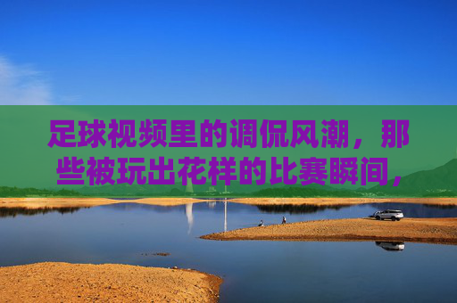 足球视频里的调侃风潮,那些被玩出花样的比赛瞬间,笑到停不下来,足球视频里的调侃风潮,那些被玩出花样的比赛瞬间,笑到停不下来