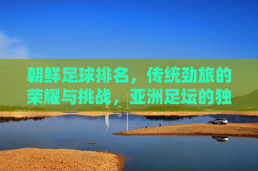 朝鲜足球排名，传统劲旅的荣耀与挑战，亚洲足坛的独特印记