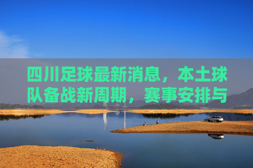 四川足球最新消息，本土球队备战新周期，赛事安排与转会传闻成焦点