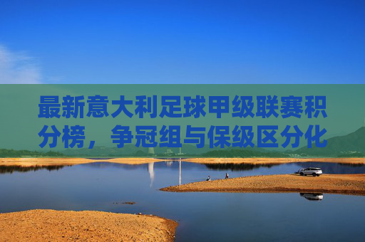 最新意大利足球甲级联赛积分榜，争冠组与保级区分化加剧，各队竞争态势清晰