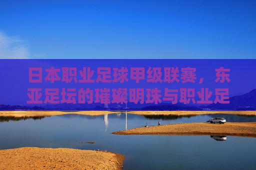 日本职业足球甲级联赛，东亚足坛的璀璨明珠与职业足球成熟发展的标杆，日本职业足球甲级联赛，东亚足坛的璀璨明珠与职业足球成熟发展的标杆