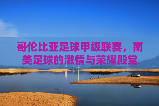 哥伦比亚足球甲级联赛，南美足球的激情与荣耀殿堂