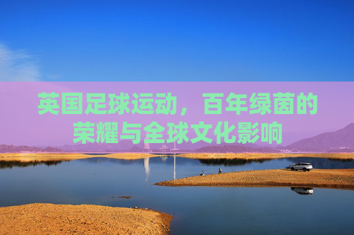 英国足球运动，百年绿茵的荣耀与全球文化影响