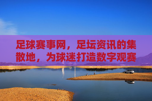 足球赛事网，足坛资讯的集散地，为球迷打造数字观赛体验，足球赛事网，足坛资讯集散地，为球迷打造数字观赛体验