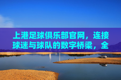 上港足球俱乐部官网,连接球迷与球队的数字桥梁,全方位体验球队魅力,上港足球俱乐部官网,连接球迷与球队的数字桥梁,全方位体验球队魅力