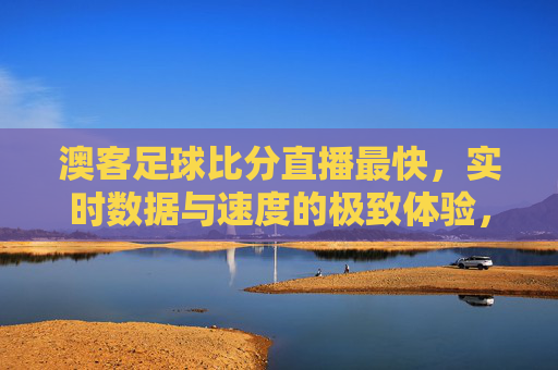 澳客足球比分直播最快,实时数据与速度的极致体验,助你精准把握赛场风云