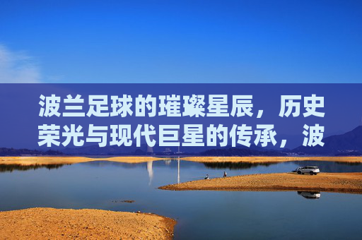 波兰足球的璀璨星辰，历史荣光与现代巨星的传承，波兰足球的璀璨星辰，历史荣光与现代巨星的传承