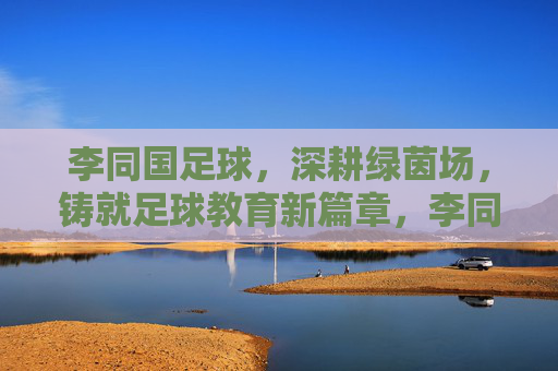 李同国足球，深耕绿茵场，铸就足球教育新篇章，李同国足球，深耕绿茵场，铸就足球教育新篇章