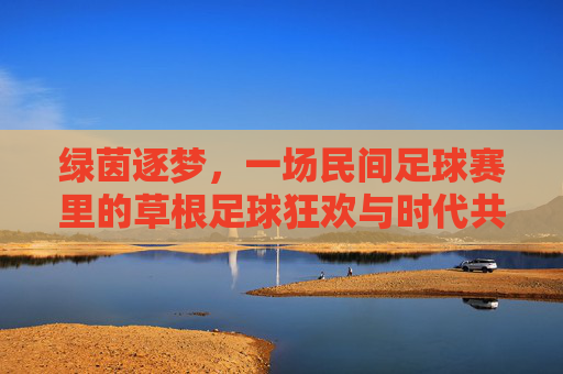 绿茵逐梦,一场民间足球赛里的草根足球狂欢与时代共鸣