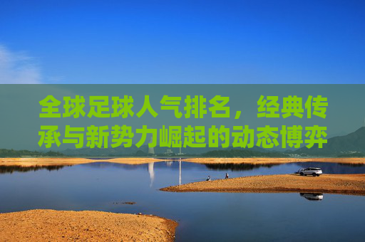 全球足球人气排名，经典传承与新势力崛起的动态博弈